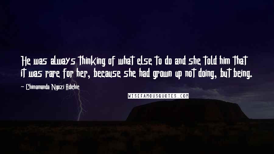 Chimamanda Ngozi Adichie Quotes: He was always thinking of what else to do and she told him that it was rare for her, because she had grown up not doing, but being.