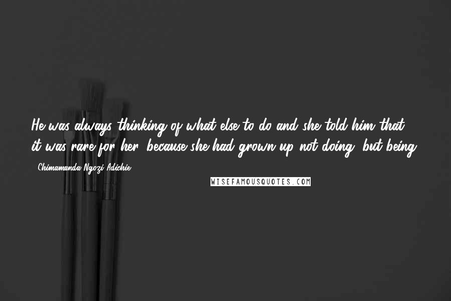 Chimamanda Ngozi Adichie Quotes: He was always thinking of what else to do and she told him that it was rare for her, because she had grown up not doing, but being.