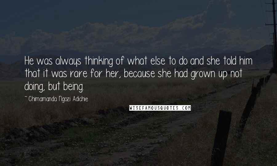 Chimamanda Ngozi Adichie Quotes: He was always thinking of what else to do and she told him that it was rare for her, because she had grown up not doing, but being.