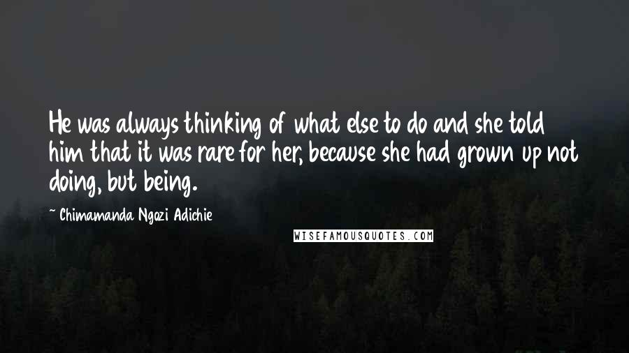 Chimamanda Ngozi Adichie Quotes: He was always thinking of what else to do and she told him that it was rare for her, because she had grown up not doing, but being.