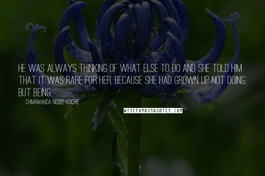 Chimamanda Ngozi Adichie Quotes: He was always thinking of what else to do and she told him that it was rare for her, because she had grown up not doing, but being.