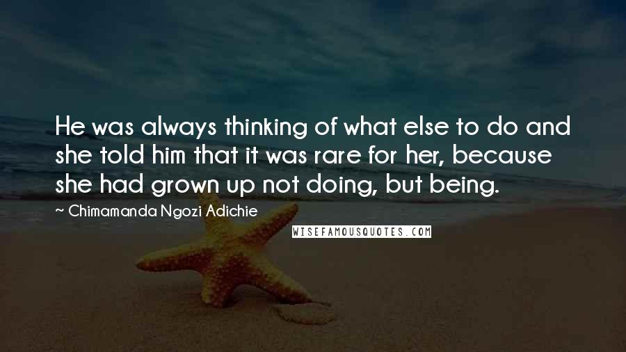 Chimamanda Ngozi Adichie Quotes: He was always thinking of what else to do and she told him that it was rare for her, because she had grown up not doing, but being.