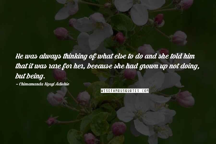 Chimamanda Ngozi Adichie Quotes: He was always thinking of what else to do and she told him that it was rare for her, because she had grown up not doing, but being.