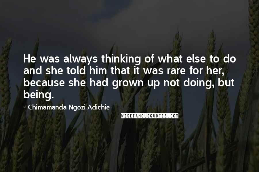 Chimamanda Ngozi Adichie Quotes: He was always thinking of what else to do and she told him that it was rare for her, because she had grown up not doing, but being.