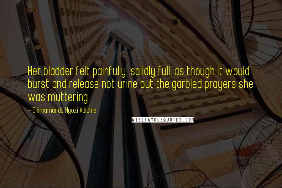 Chimamanda Ngozi Adichie Quotes: Her bladder felt painfully, solidly full, as though it would burst and release not urine but the garbled prayers she was muttering.