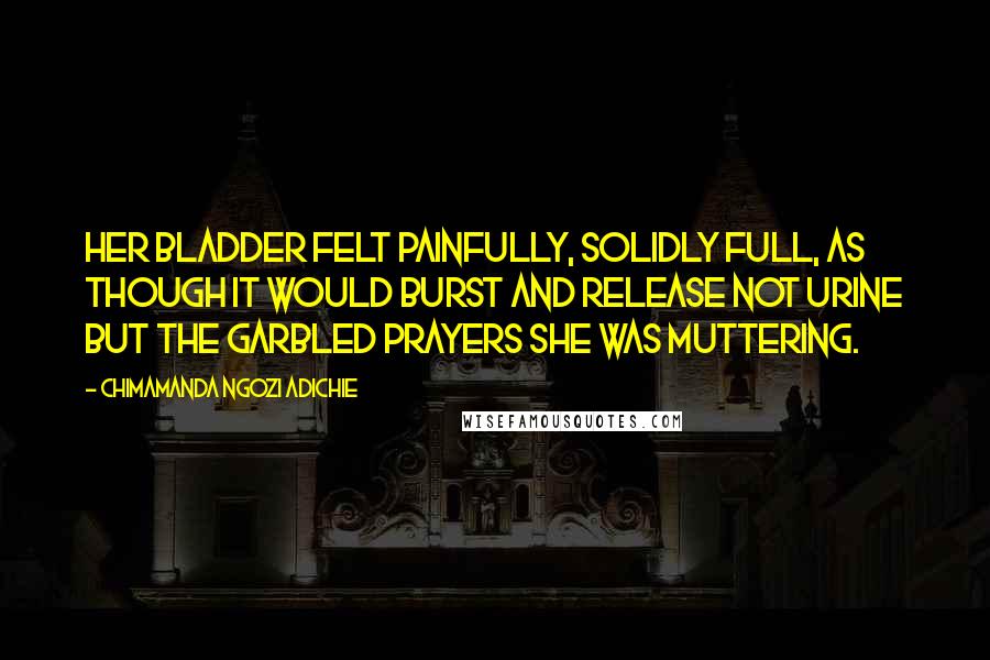 Chimamanda Ngozi Adichie Quotes: Her bladder felt painfully, solidly full, as though it would burst and release not urine but the garbled prayers she was muttering.