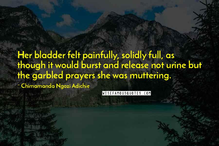 Chimamanda Ngozi Adichie Quotes: Her bladder felt painfully, solidly full, as though it would burst and release not urine but the garbled prayers she was muttering.