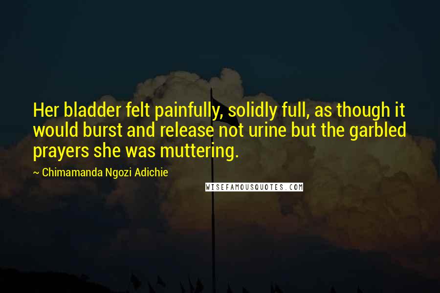 Chimamanda Ngozi Adichie Quotes: Her bladder felt painfully, solidly full, as though it would burst and release not urine but the garbled prayers she was muttering.