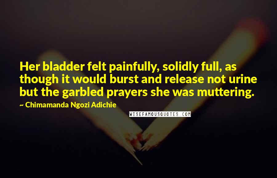 Chimamanda Ngozi Adichie Quotes: Her bladder felt painfully, solidly full, as though it would burst and release not urine but the garbled prayers she was muttering.