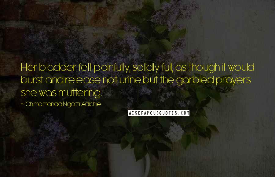 Chimamanda Ngozi Adichie Quotes: Her bladder felt painfully, solidly full, as though it would burst and release not urine but the garbled prayers she was muttering.