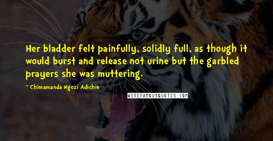 Chimamanda Ngozi Adichie Quotes: Her bladder felt painfully, solidly full, as though it would burst and release not urine but the garbled prayers she was muttering.