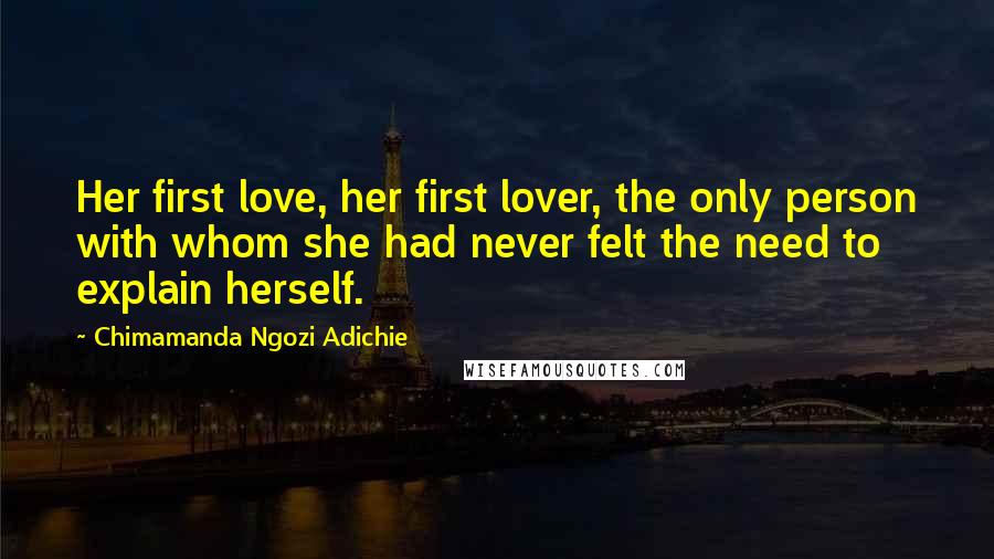 Chimamanda Ngozi Adichie Quotes: Her first love, her first lover, the only person with whom she had never felt the need to explain herself.