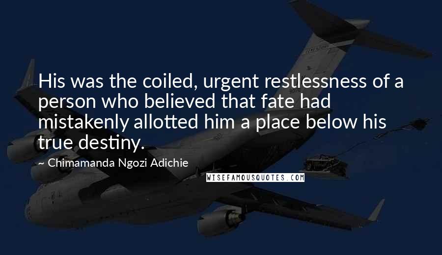 Chimamanda Ngozi Adichie Quotes: His was the coiled, urgent restlessness of a person who believed that fate had mistakenly allotted him a place below his true destiny.