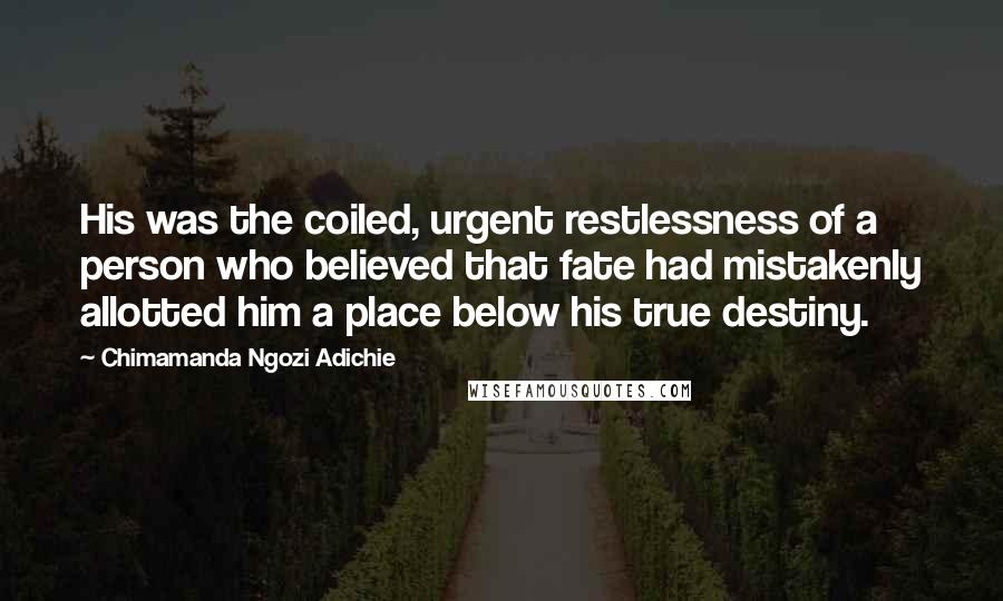 Chimamanda Ngozi Adichie Quotes: His was the coiled, urgent restlessness of a person who believed that fate had mistakenly allotted him a place below his true destiny.