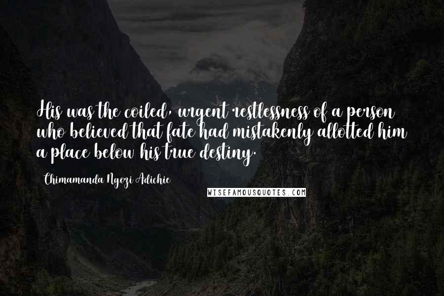 Chimamanda Ngozi Adichie Quotes: His was the coiled, urgent restlessness of a person who believed that fate had mistakenly allotted him a place below his true destiny.