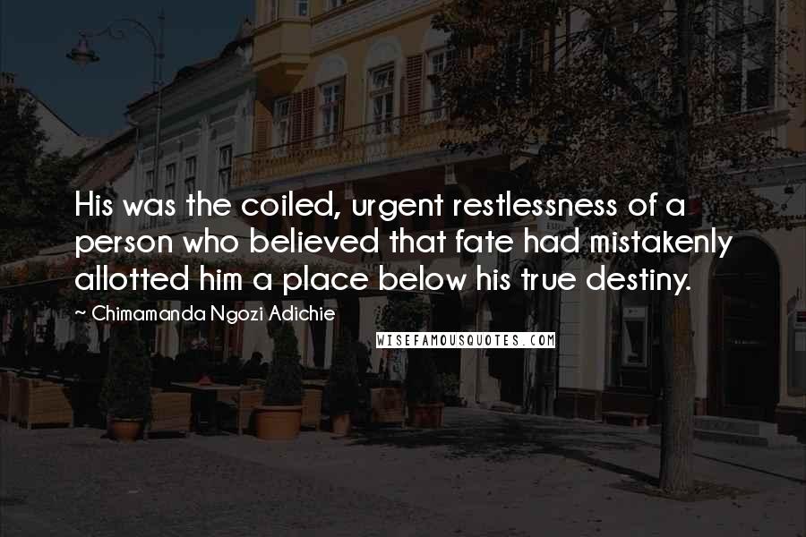 Chimamanda Ngozi Adichie Quotes: His was the coiled, urgent restlessness of a person who believed that fate had mistakenly allotted him a place below his true destiny.