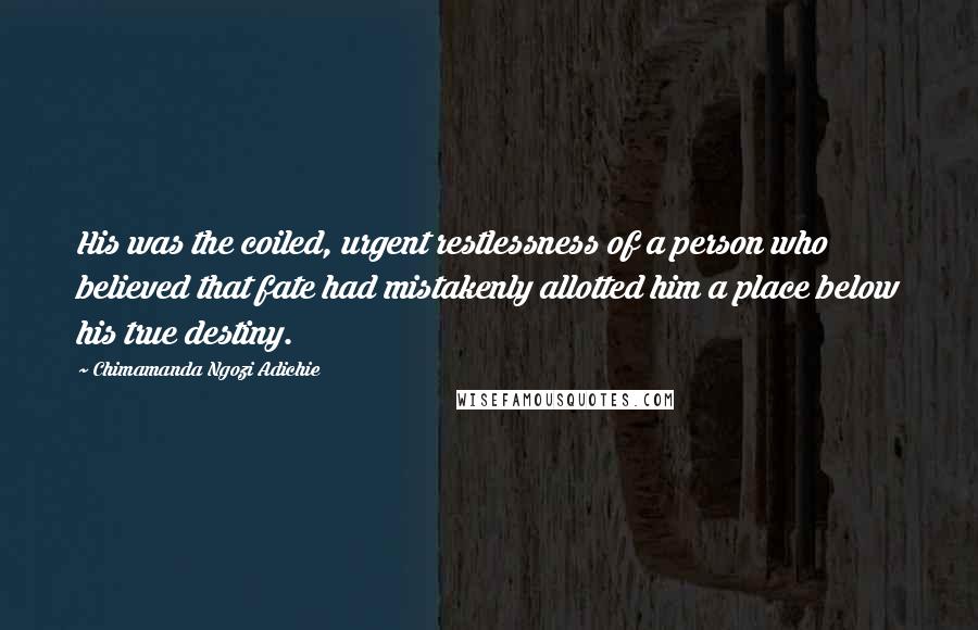 Chimamanda Ngozi Adichie Quotes: His was the coiled, urgent restlessness of a person who believed that fate had mistakenly allotted him a place below his true destiny.