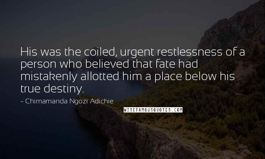 Chimamanda Ngozi Adichie Quotes: His was the coiled, urgent restlessness of a person who believed that fate had mistakenly allotted him a place below his true destiny.