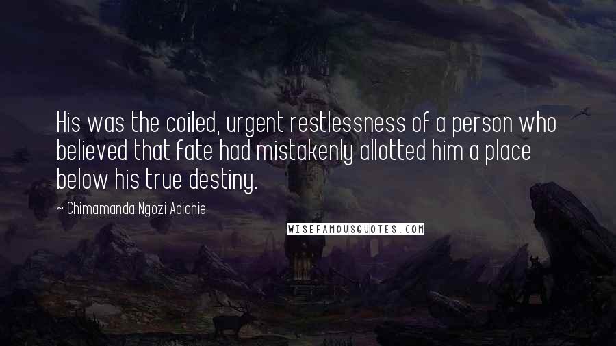 Chimamanda Ngozi Adichie Quotes: His was the coiled, urgent restlessness of a person who believed that fate had mistakenly allotted him a place below his true destiny.