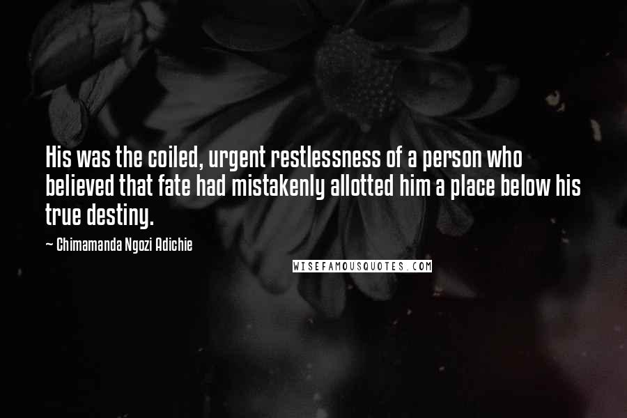 Chimamanda Ngozi Adichie Quotes: His was the coiled, urgent restlessness of a person who believed that fate had mistakenly allotted him a place below his true destiny.