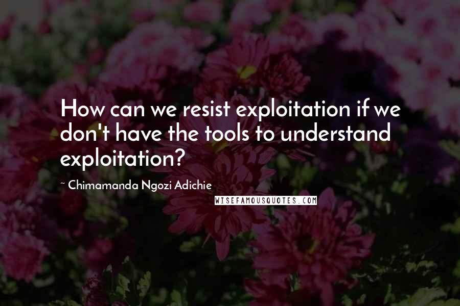 Chimamanda Ngozi Adichie Quotes: How can we resist exploitation if we don't have the tools to understand exploitation?