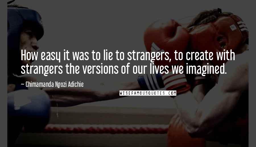 Chimamanda Ngozi Adichie Quotes: How easy it was to lie to strangers, to create with strangers the versions of our lives we imagined.