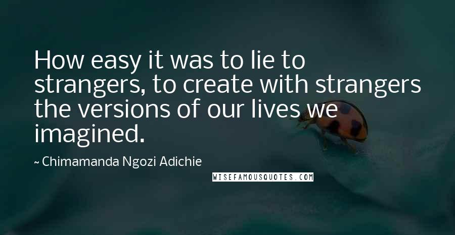 Chimamanda Ngozi Adichie Quotes: How easy it was to lie to strangers, to create with strangers the versions of our lives we imagined.