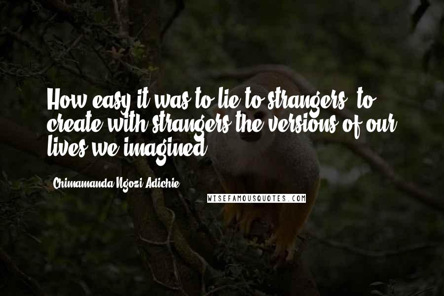 Chimamanda Ngozi Adichie Quotes: How easy it was to lie to strangers, to create with strangers the versions of our lives we imagined.