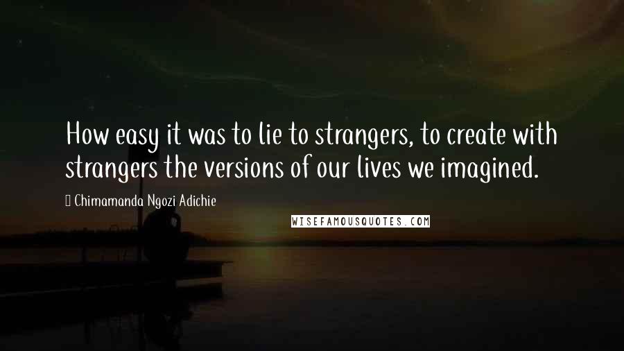 Chimamanda Ngozi Adichie Quotes: How easy it was to lie to strangers, to create with strangers the versions of our lives we imagined.