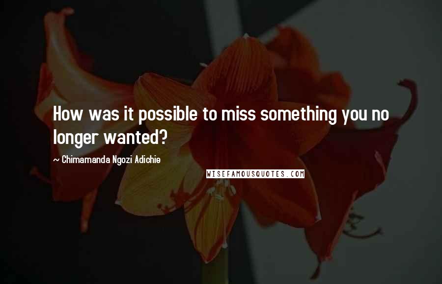Chimamanda Ngozi Adichie Quotes: How was it possible to miss something you no longer wanted?