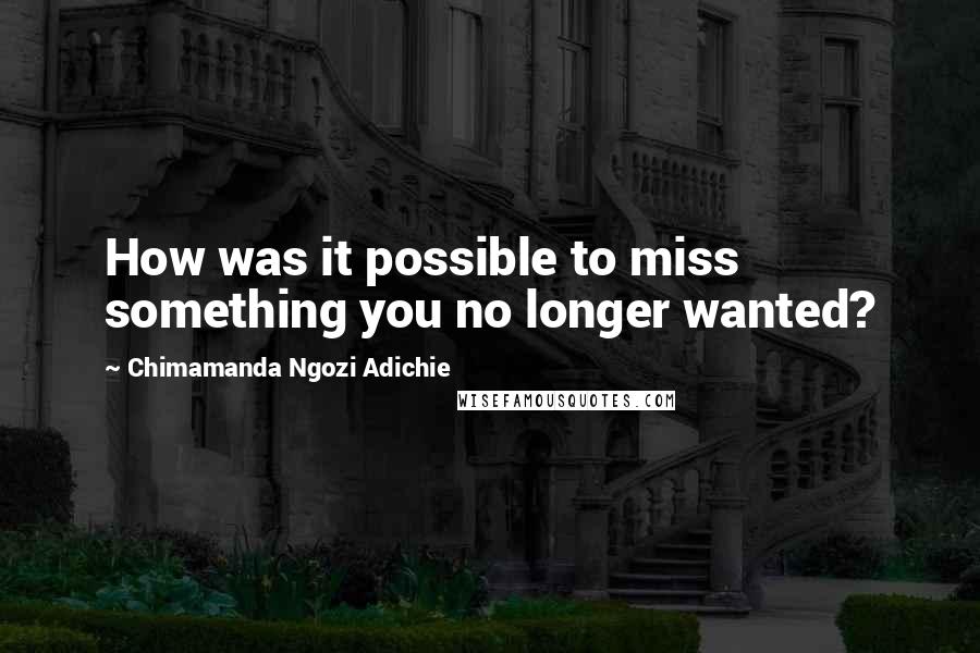 Chimamanda Ngozi Adichie Quotes: How was it possible to miss something you no longer wanted?