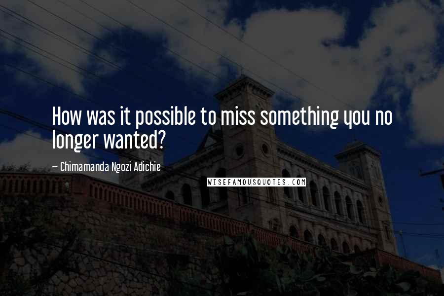 Chimamanda Ngozi Adichie Quotes: How was it possible to miss something you no longer wanted?