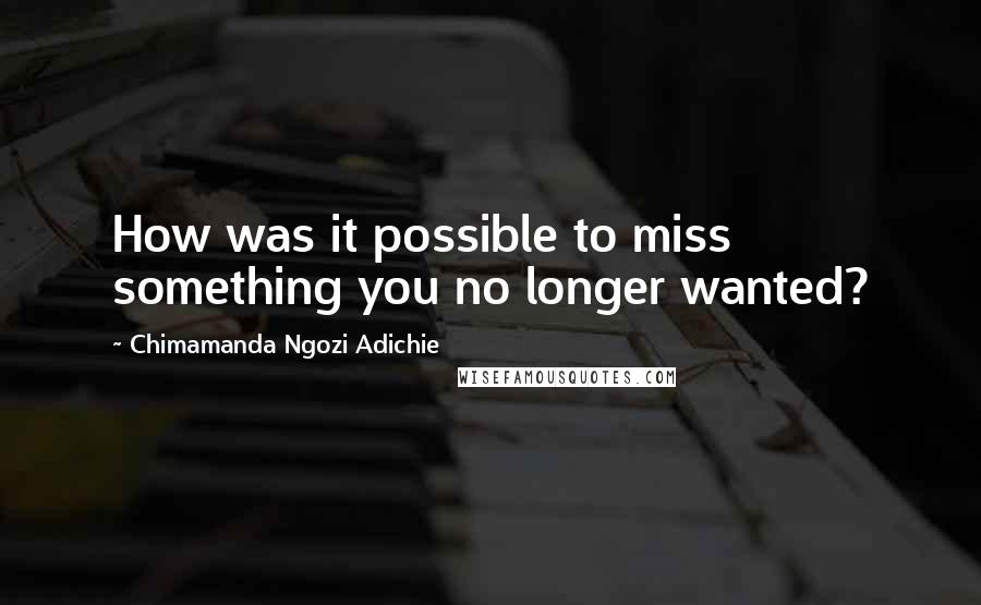 Chimamanda Ngozi Adichie Quotes: How was it possible to miss something you no longer wanted?