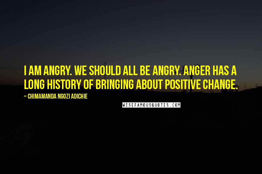 Chimamanda Ngozi Adichie Quotes: I am angry. We should all be angry. Anger has a long history of bringing about positive change.