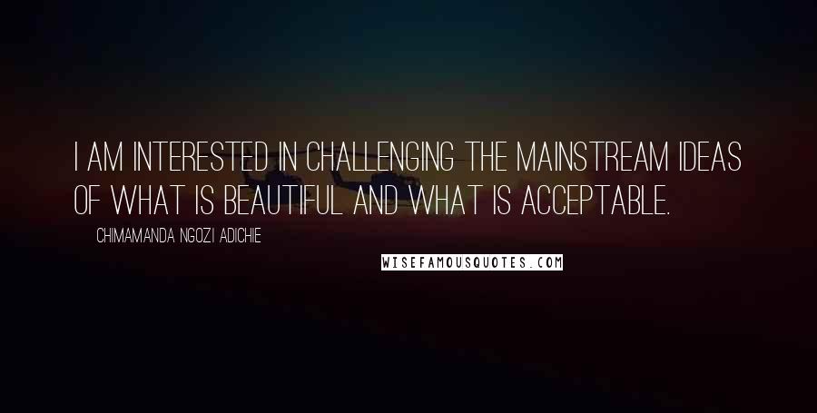 Chimamanda Ngozi Adichie Quotes: I am interested in challenging the mainstream ideas of what is beautiful and what is acceptable.