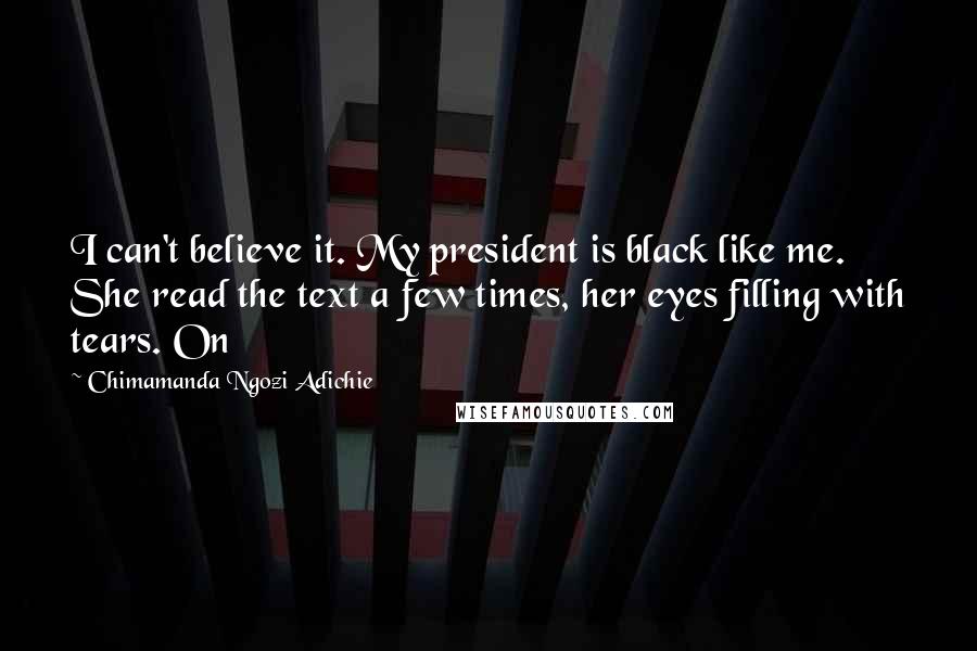 Chimamanda Ngozi Adichie Quotes: I can't believe it. My president is black like me. She read the text a few times, her eyes filling with tears. On