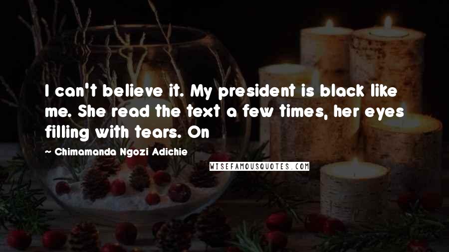 Chimamanda Ngozi Adichie Quotes: I can't believe it. My president is black like me. She read the text a few times, her eyes filling with tears. On