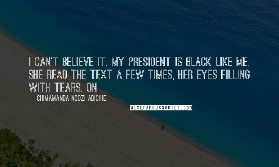 Chimamanda Ngozi Adichie Quotes: I can't believe it. My president is black like me. She read the text a few times, her eyes filling with tears. On