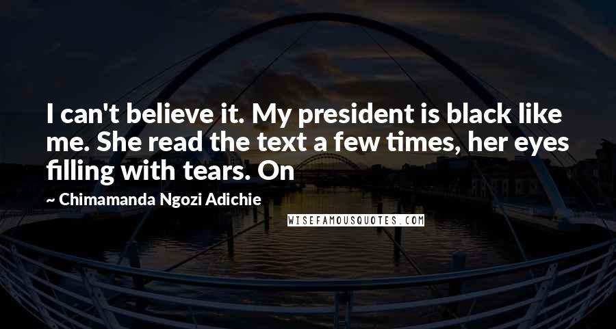 Chimamanda Ngozi Adichie Quotes: I can't believe it. My president is black like me. She read the text a few times, her eyes filling with tears. On