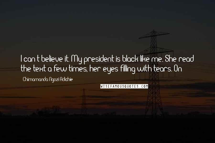 Chimamanda Ngozi Adichie Quotes: I can't believe it. My president is black like me. She read the text a few times, her eyes filling with tears. On