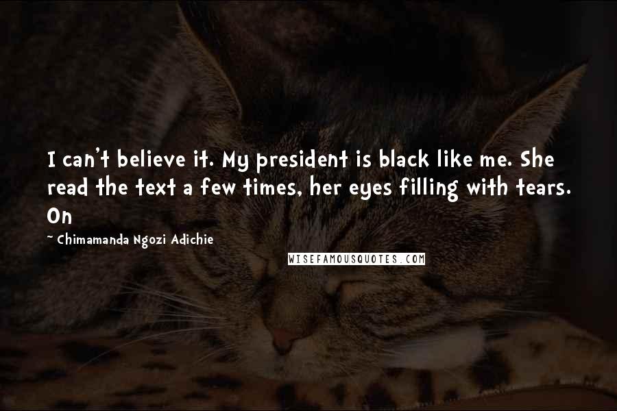 Chimamanda Ngozi Adichie Quotes: I can't believe it. My president is black like me. She read the text a few times, her eyes filling with tears. On