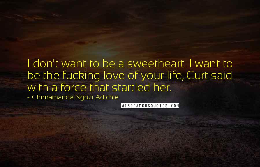 Chimamanda Ngozi Adichie Quotes: I don't want to be a sweetheart. I want to be the fucking love of your life, Curt said with a force that startled her.