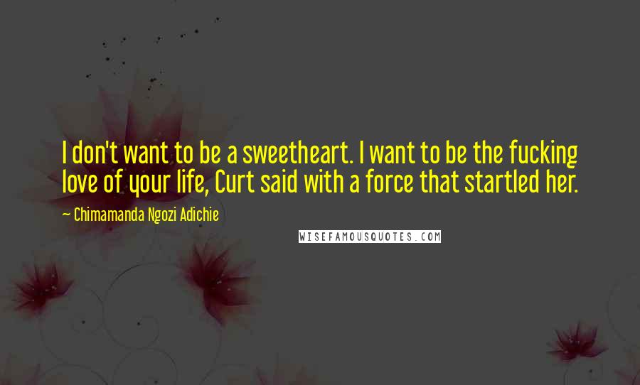 Chimamanda Ngozi Adichie Quotes: I don't want to be a sweetheart. I want to be the fucking love of your life, Curt said with a force that startled her.
