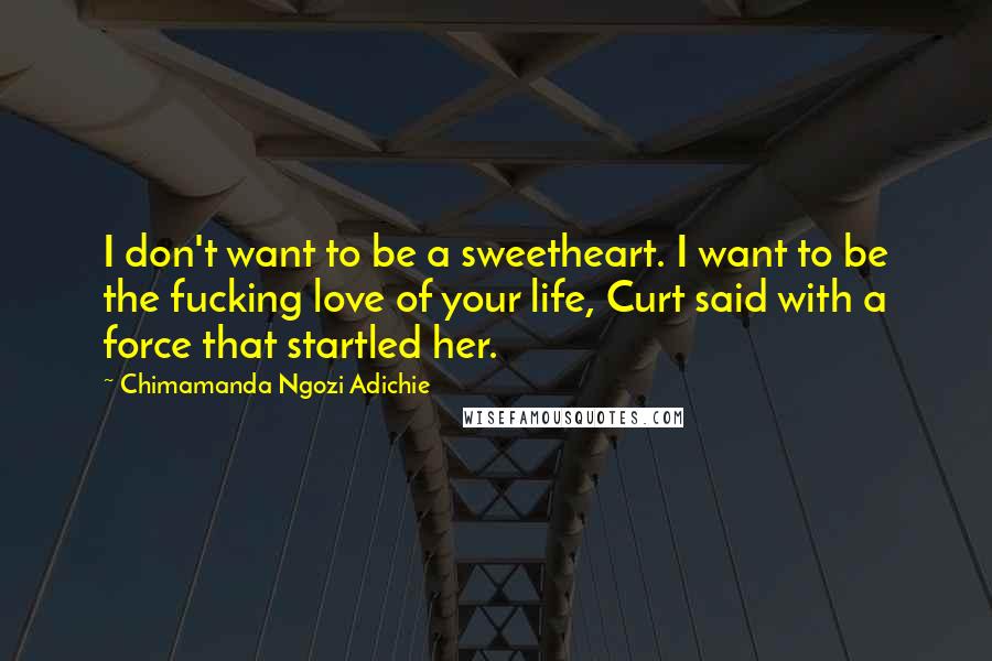 Chimamanda Ngozi Adichie Quotes: I don't want to be a sweetheart. I want to be the fucking love of your life, Curt said with a force that startled her.