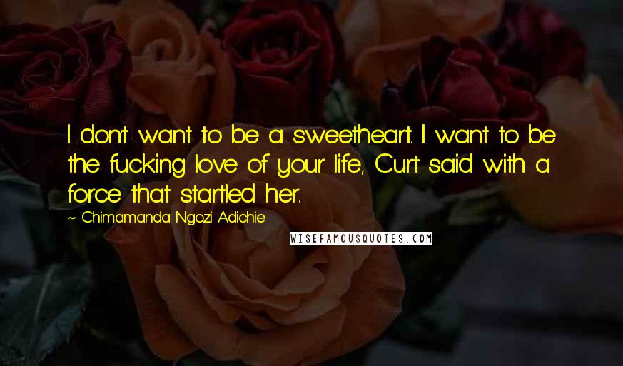 Chimamanda Ngozi Adichie Quotes: I don't want to be a sweetheart. I want to be the fucking love of your life, Curt said with a force that startled her.