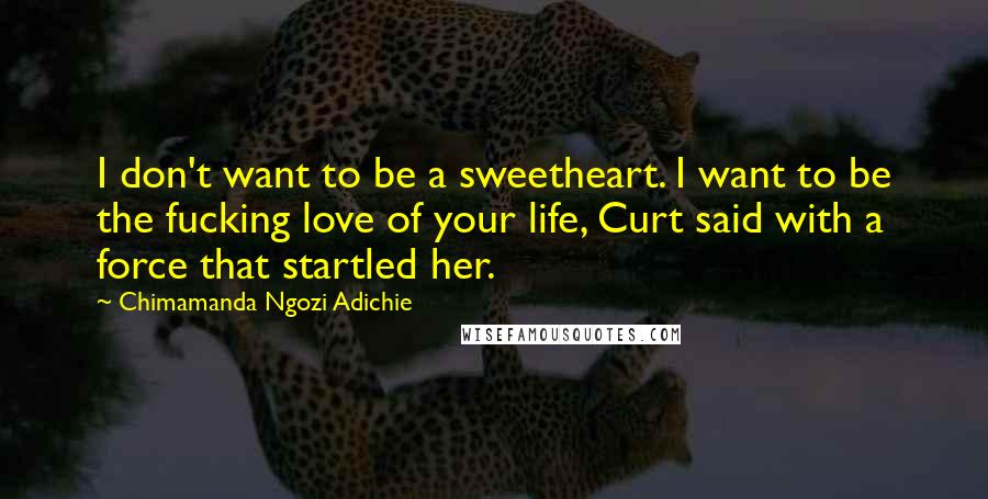 Chimamanda Ngozi Adichie Quotes: I don't want to be a sweetheart. I want to be the fucking love of your life, Curt said with a force that startled her.