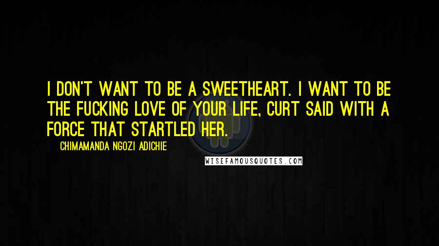 Chimamanda Ngozi Adichie Quotes: I don't want to be a sweetheart. I want to be the fucking love of your life, Curt said with a force that startled her.