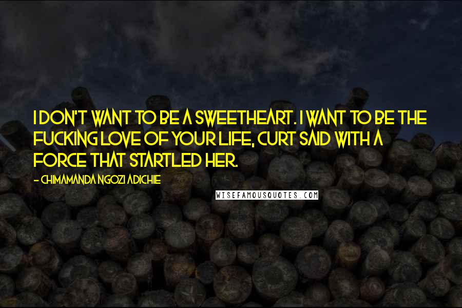 Chimamanda Ngozi Adichie Quotes: I don't want to be a sweetheart. I want to be the fucking love of your life, Curt said with a force that startled her.