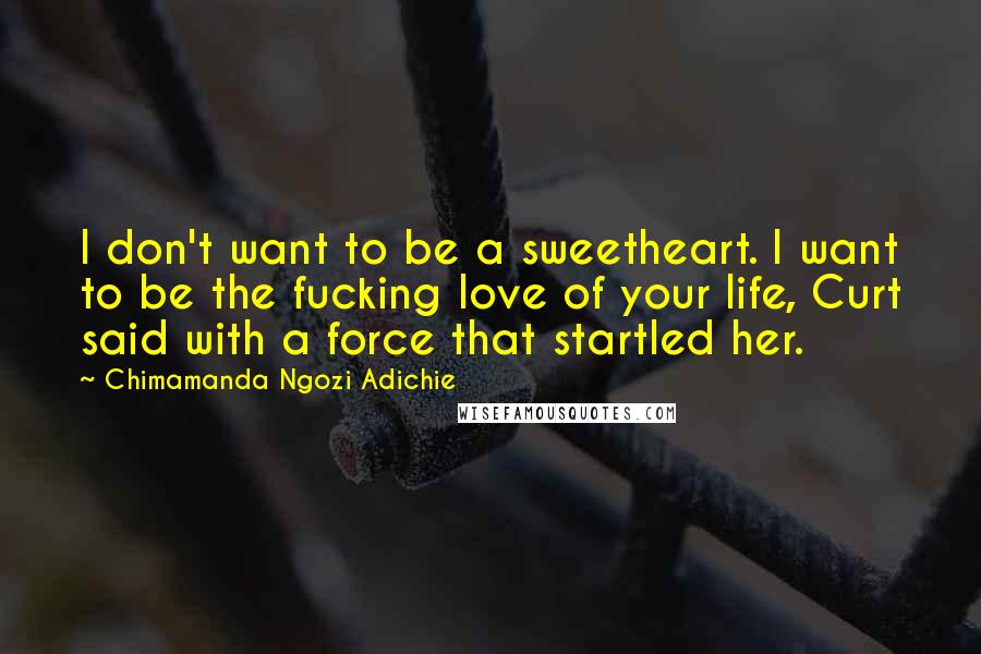 Chimamanda Ngozi Adichie Quotes: I don't want to be a sweetheart. I want to be the fucking love of your life, Curt said with a force that startled her.