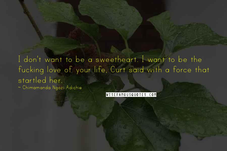 Chimamanda Ngozi Adichie Quotes: I don't want to be a sweetheart. I want to be the fucking love of your life, Curt said with a force that startled her.